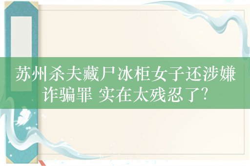 苏州杀夫藏尸冰柜女子还涉嫌诈骗罪 实在太残忍了？