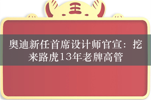 奥迪新任首席设计师官宣：挖来路虎13年老牌高管