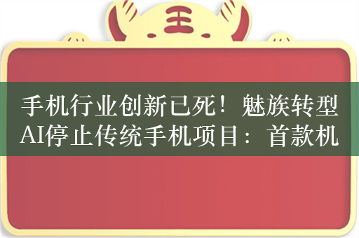 手机行业创新已死！魅族转型AI停止传统手机项目：首款机型今年见