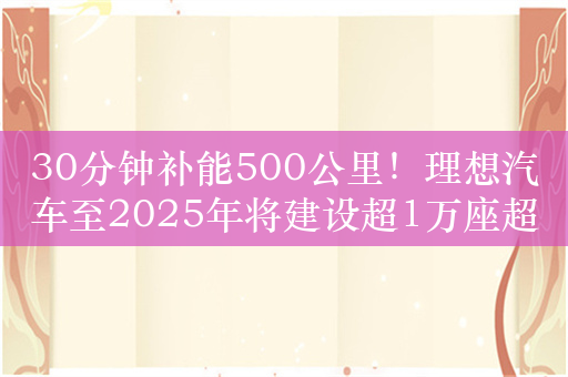 30分钟补能500公里！理想汽车至2025年将建设超1万座超充站