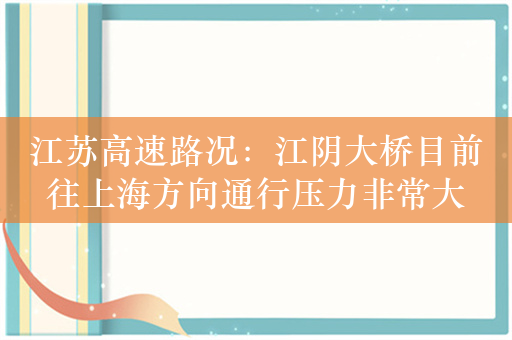 江苏高速路况：江阴大桥目前往上海方向通行压力非常大