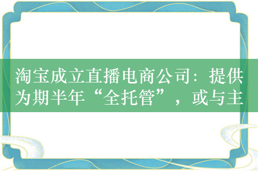 淘宝成立直播电商公司：提供为期半年“全托管”，或与主播分润