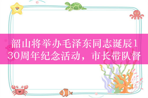 韶山将举办毛泽东同志诞辰130周年纪念活动，市长带队督查安全生产