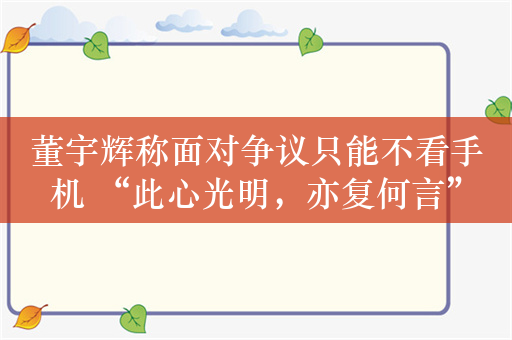 董宇辉称面对争议只能不看手机 “此心光明，亦复何言”