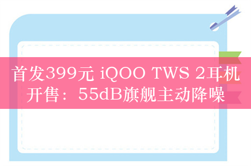 首发399元 iQOO TWS 2耳机开售：55dB旗舰主动降噪