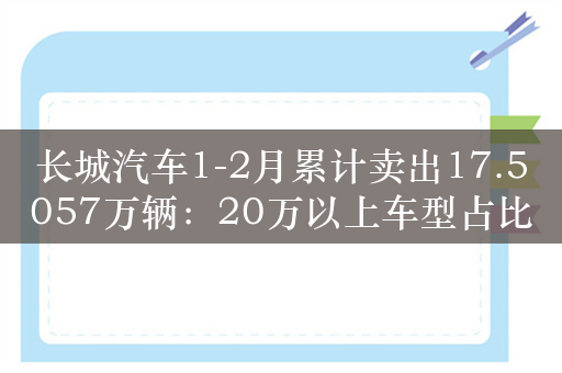 长城汽车1-2月累计卖出17.5057万辆：20万以上车型占比1/5