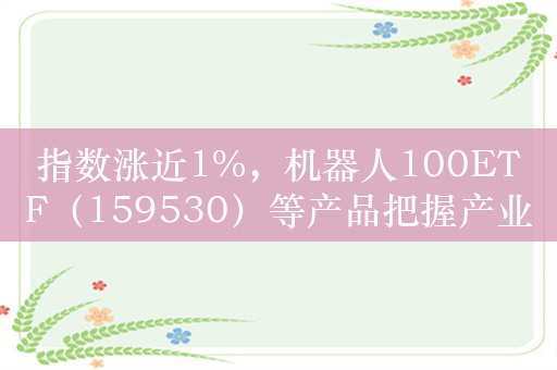 指数涨近1%，机器人100ETF（159530）等产品把握产业加速发展机遇