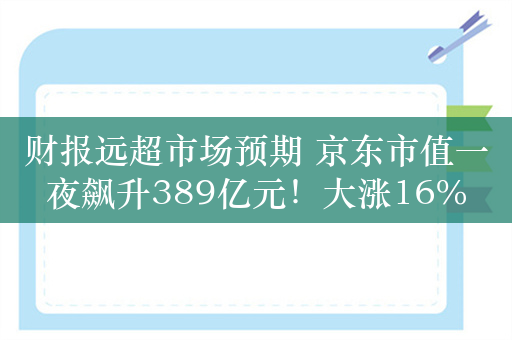 财报远超市场预期 京东市值一夜飙升389亿元！大涨16%