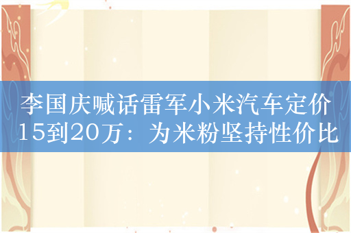 李国庆喊话雷军小米汽车定价15到20万：为米粉坚持性价比到底