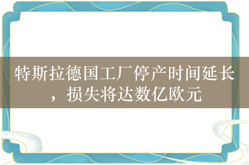 特斯拉德国工厂停产时间延长，损失将达数亿欧元