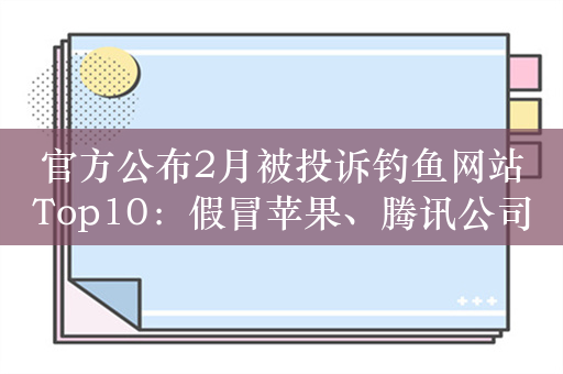 官方公布2月被投诉钓鱼网站Top10：假冒苹果、腾讯公司位列前三