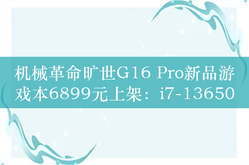 机械革命旷世G16 Pro新品游戏本6899元上架：i7-13650HX+RTX 4060