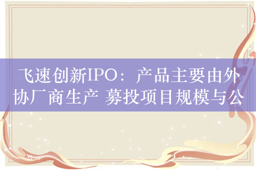 飞速创新IPO：产品主要由外协厂商生产 募投项目规模与公开信息不一致？