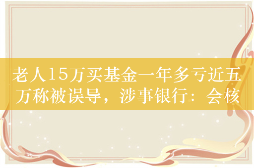 老人15万买基金一年多亏近五万称被误导，涉事银行：会核实