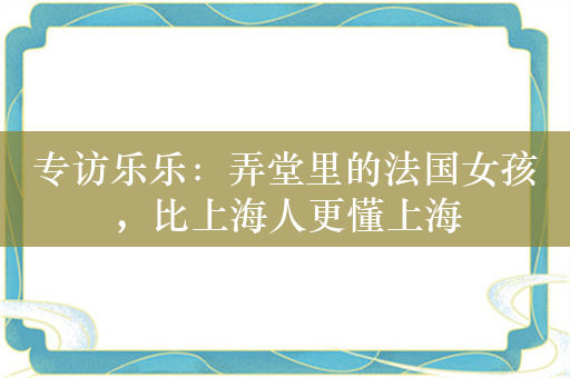 专访乐乐：弄堂里的法国女孩，比上海人更懂上海