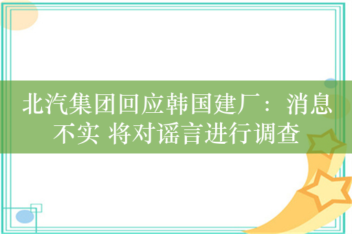 北汽集团回应韩国建厂：消息不实 将对谣言进行调查