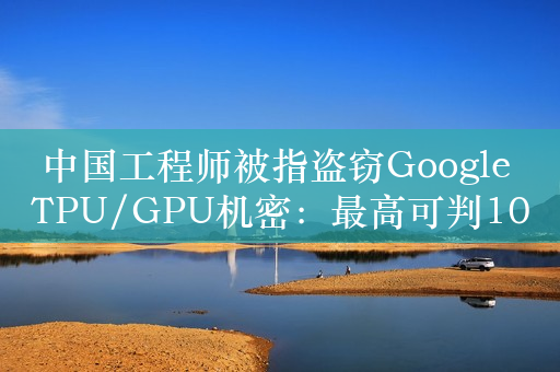 中国工程师被指盗窃Google TPU/GPU机密：最高可判10年、罚720万