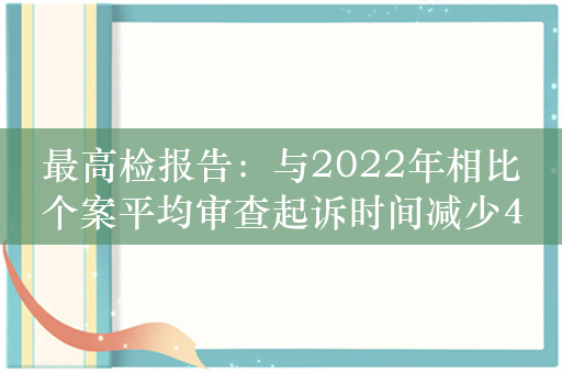 最高检报告：与2022年相比个案平均审查起诉时间减少4.8天