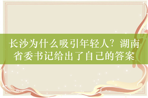 长沙为什么吸引年轻人？湖南省委书记给出了自己的答案