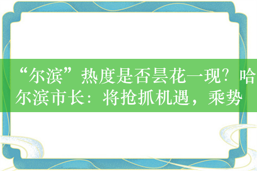 “尔滨”热度是否昙花一现？哈尔滨市长：将抢抓机遇，乘势而上