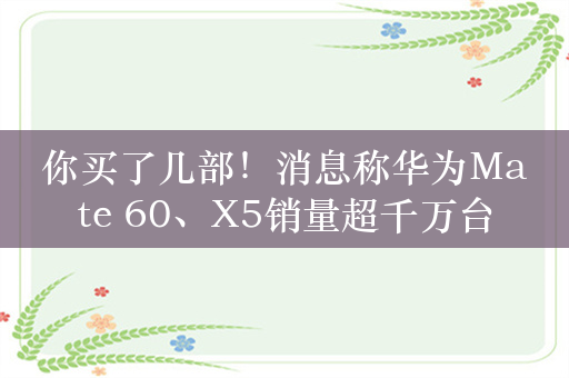 你买了几部！消息称华为Mate 60、X5销量超千万台