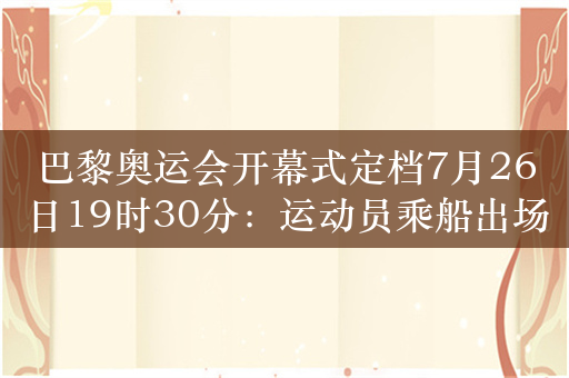 巴黎奥运会开幕式定档7月26日19时30分：运动员乘船出场 动用180艘船