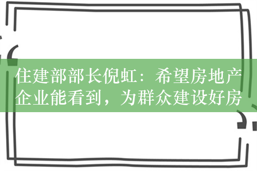 住建部部长倪虹：希望房地产企业能看到，为群众建设好房子就有市场就有未来