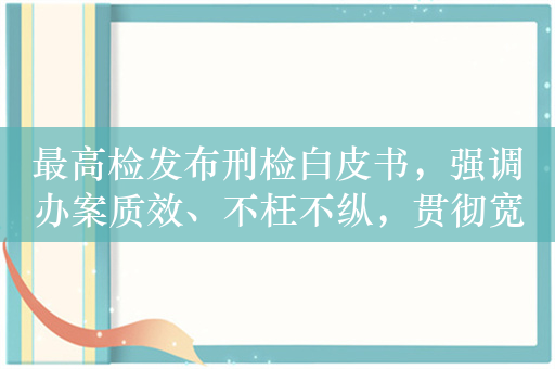 最高检发布刑检白皮书，强调办案质效、不枉不纵，贯彻宽严相济政策