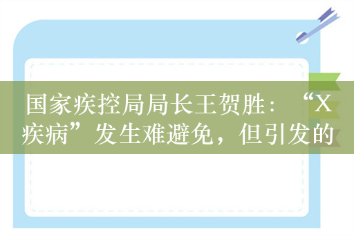 国家疾控局局长王贺胜：“X疾病”发生难避免，但引发的大流行可防范应对