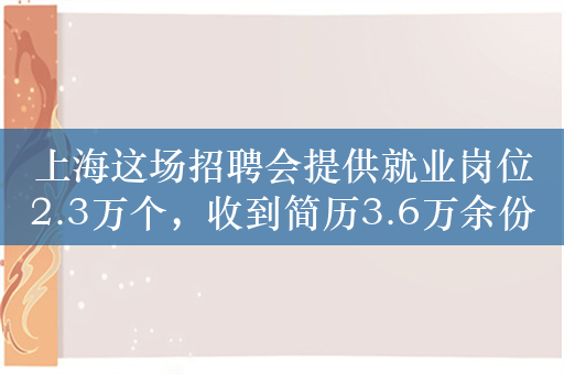 上海这场招聘会提供就业岗位2.3万个，收到简历3.6万余份