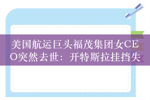 美国航运巨头福茂集团女CEO突然去世：开特斯拉挂挡失误坠入池塘