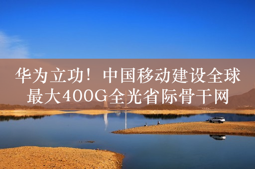 华为立功！中国移动建设全球最大400G全光省际骨干网