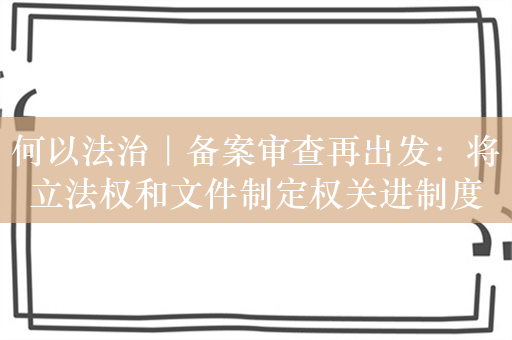 何以法治｜备案审查再出发：将立法权和文件制定权关进制度笼子