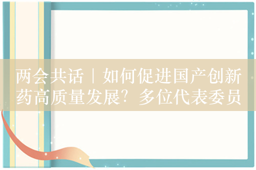 两会共话｜如何促进国产创新药高质量发展？多位代表委员支招