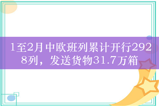 1至2月中欧班列累计开行2928列，发送货物31.7万箱