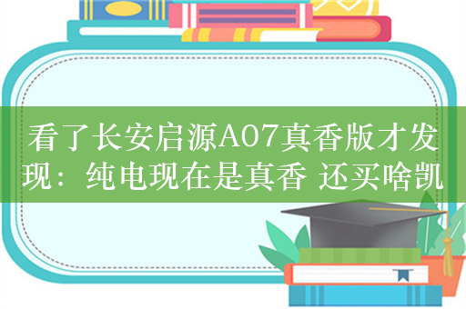 看了长安启源A07真香版才发现：纯电现在是真香 还买啥凯美瑞