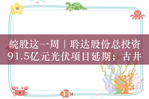 皖股这一周｜聆达股份总投资91.5亿元光伏项目延期；古井贡酒增资旗下合资威士忌公司