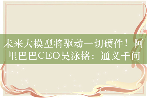 未来大模型将驱动一切硬件！阿里巴巴CEO吴泳铭：通义千问正加快追赶GPT-4