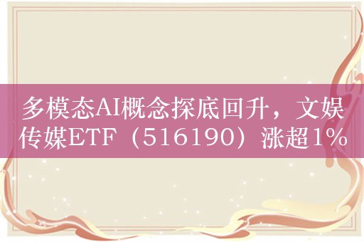 多模态AI概念探底回升，文娱传媒ETF（516190）涨超1%，掌阅科技涨停