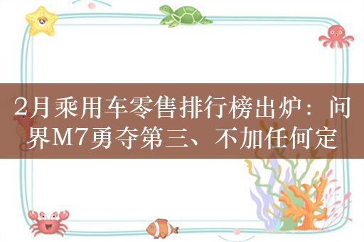 2月乘用车零售排行榜出炉：问界M7勇夺第三、不加任何定语！