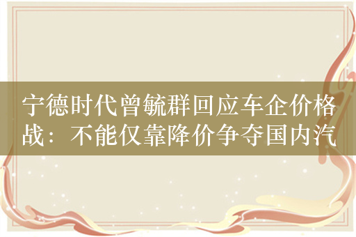 宁德时代曾毓群回应车企价格战：不能仅靠降价争夺国内汽车市场