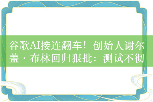 谷歌AI接连翻车！创始人谢尔盖·布林回归狠批：测试不彻底