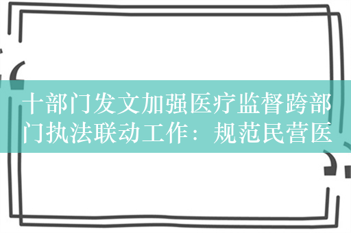 十部门发文加强医疗监督跨部门执法联动工作：规范民营医院发展