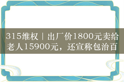 315维权｜出厂价1800元卖给老人15900元，还宣称包治百病，谁在做局？