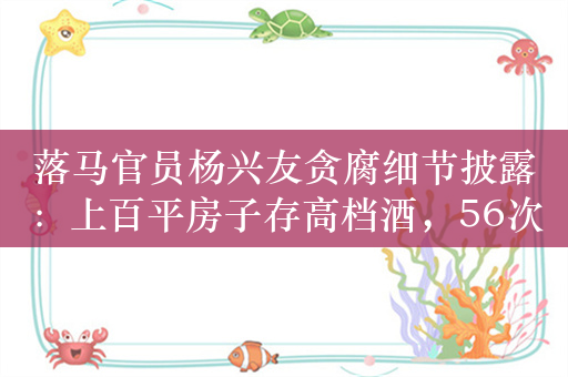 落马官员杨兴友贪腐细节披露：上百平房子存高档酒，56次收受同一人贿赂