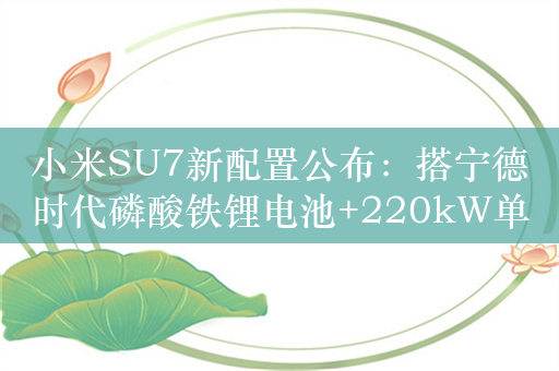 小米SU7新配置公布：搭宁德时代磷酸铁锂电池+220kW单电机