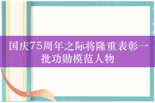 国庆75周年之际将隆重表彰一批功勋模范人物