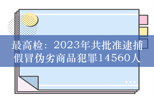 最高检：2023年共批准逮捕假冒伪劣商品犯罪14560人