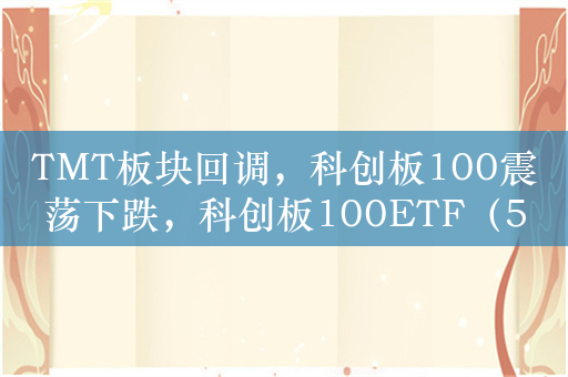 TMT板块回调，科创板100震荡下跌，科创板100ETF（588120）跌0.4%，成交额超1.8亿元