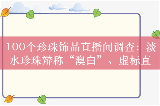 100个珍珠饰品直播间调查：淡水珍珠辩称“澳白”、虚标直径大小……